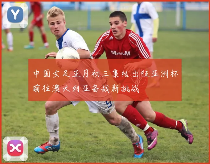 中国女足正月初三集结出征亚洲杯前往澳大利亚备战新挑战