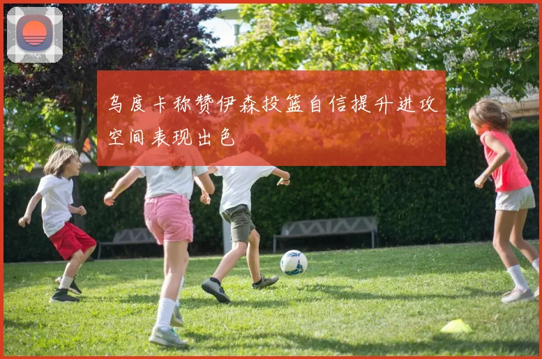 乌度卡称赞伊森投篮自信提升进攻空间表现出色
