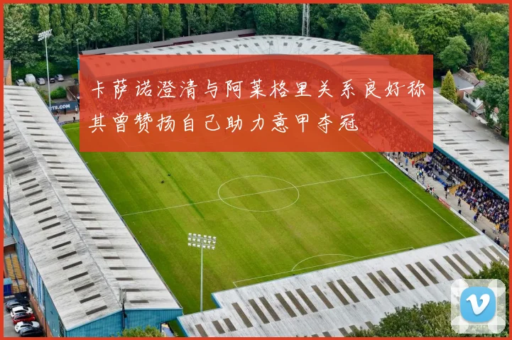 卡萨诺澄清与阿莱格里关系良好称其曾赞扬自己助力意甲夺冠