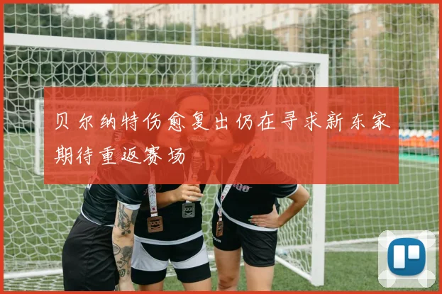 贝尔纳特伤愈复出仍在寻求新东家期待重返赛场