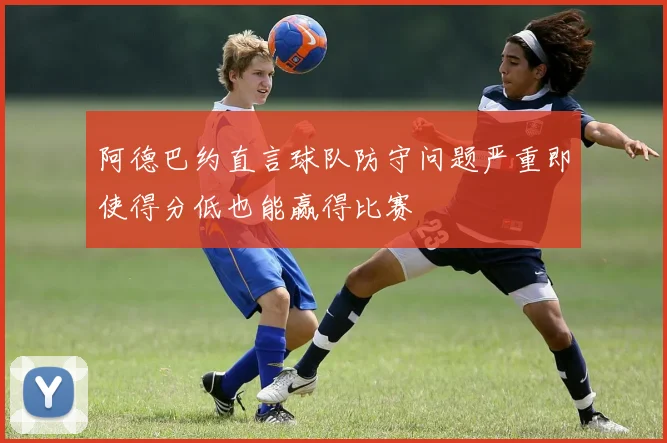 阿德巴约直言球队防守问题严重即使得分低也能赢得比赛