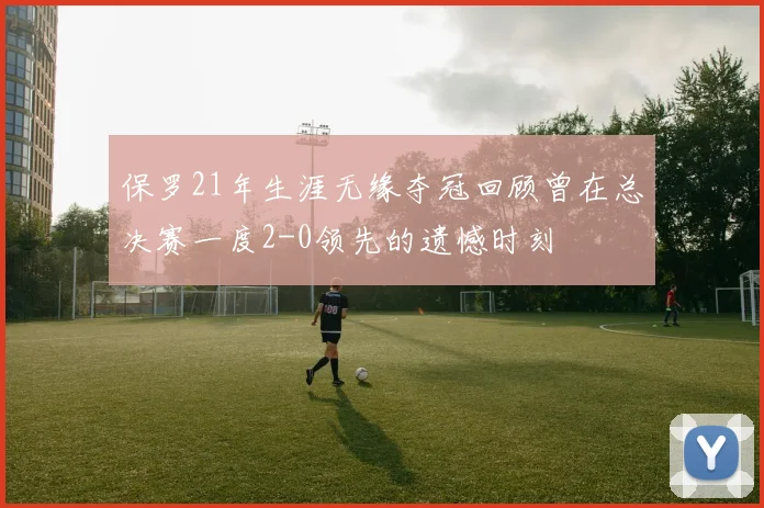 保罗21年生涯无缘夺冠回顾曾在总决赛一度2-0领先的遗憾时刻