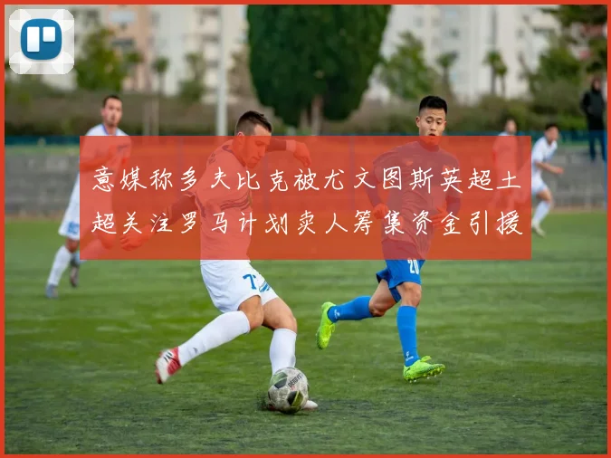 意媒称多夫比克被尤文图斯英超土超关注罗马计划卖人筹集资金引援
