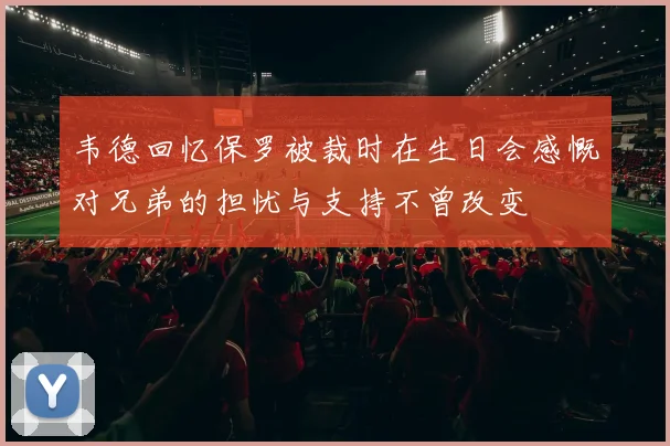 韦德回忆保罗被裁时在生日会感慨对兄弟的担忧与支持不曾改变