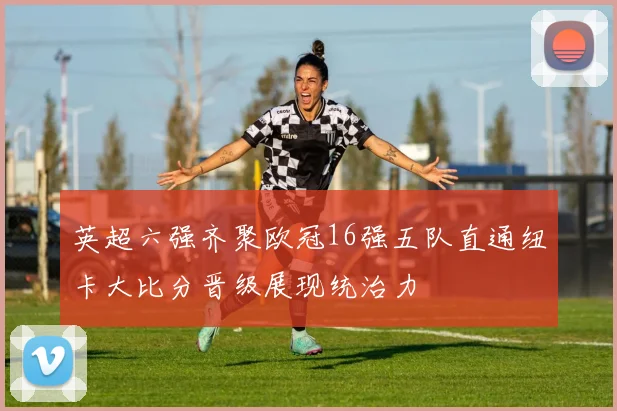 英超六强齐聚欧冠16强五队直通纽卡大比分晋级展现统治力