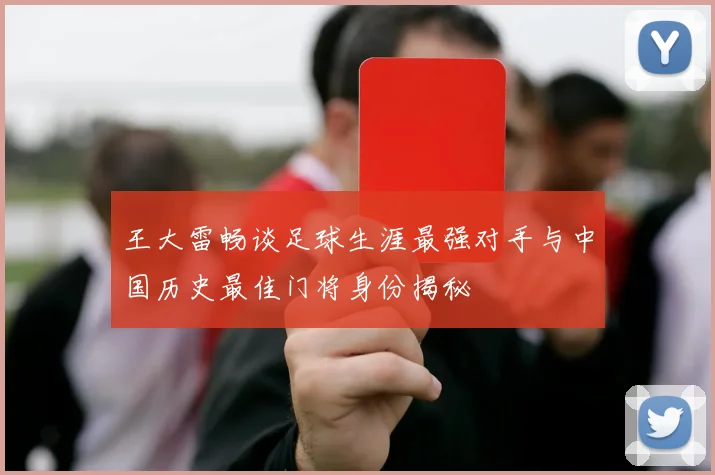 王大雷畅谈足球生涯最强对手与中国历史最佳门将身份揭秘