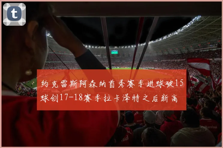 约克雷斯阿森纳首秀赛季进球破15球创17-18赛季拉卡泽特之后新高