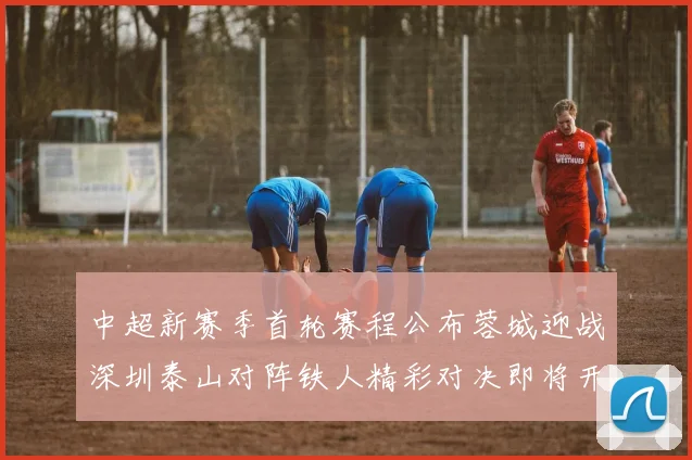 中超新赛季首轮赛程公布蓉城迎战深圳泰山对阵铁人精彩对决即将开启