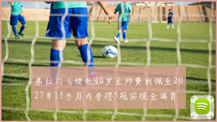 弗拉门戈续约40岁主帅费利佩至2027年15个月内夺得5冠实现全满贯
