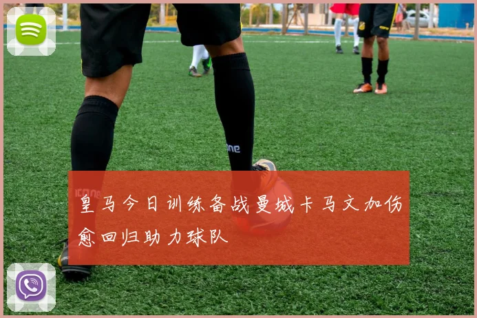 皇马今日训练备战曼城卡马文加伤愈回归助力球队