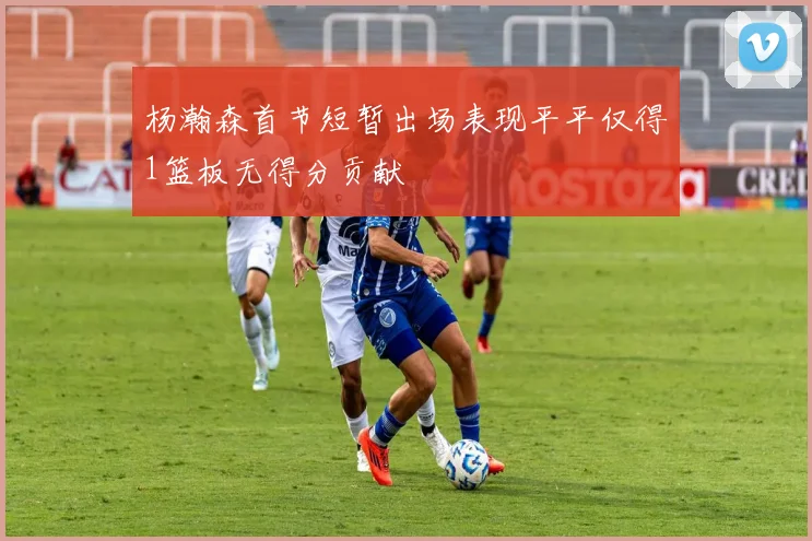杨瀚森首节短暂出场表现平平仅得1篮板无得分贡献