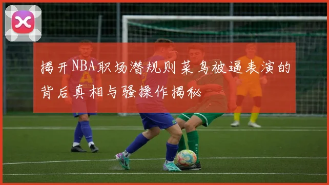 揭开NBA职场潜规则菜鸟被逼表演的背后真相与骚操作揭秘