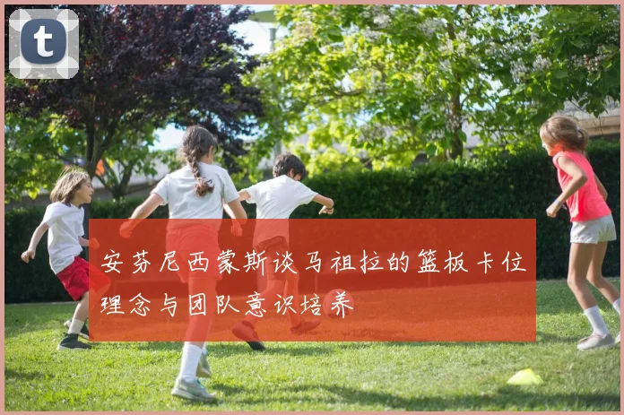 安芬尼西蒙斯谈马祖拉的篮板卡位理念与团队意识培养