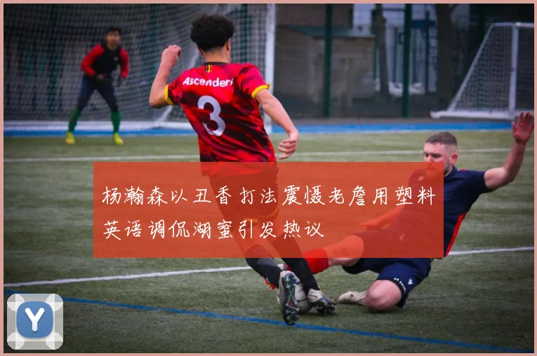 杨瀚森以丑香打法震慑老詹用塑料英语调侃湖蜜引发热议
