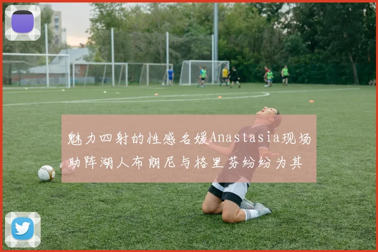 魅力四射的性感名媛Anastasia现场助阵湖人布朗尼与格里芬纷纷为其打call