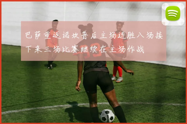 巴萨重返诺坎普后主场连胜八场接下来三场比赛继续在主场作战