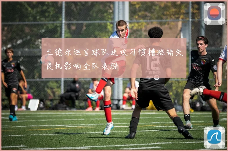 兰德尔坦言球队进攻习惯糟糕错失良机影响全队表现