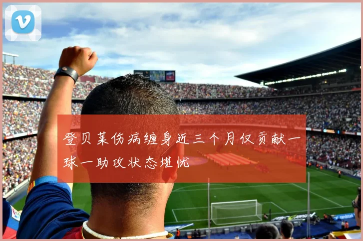 登贝莱伤病缠身近三个月仅贡献一球一助攻状态堪忧