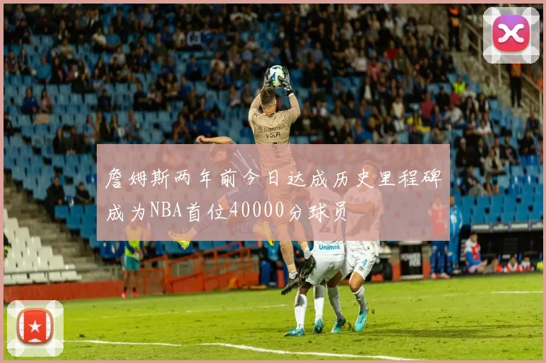 詹姆斯两年前今日达成历史里程碑成为NBA首位40000分球员