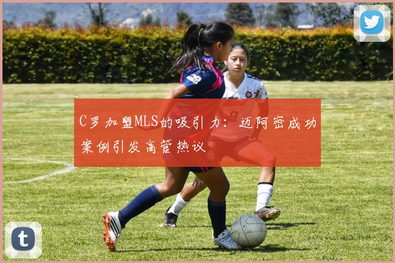 C罗加盟MLS的吸引力：迈阿密成功案例引发高管热议
