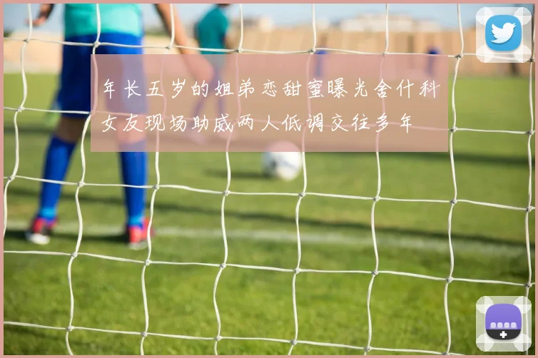 年长五岁的姐弟恋甜蜜曝光舍什科女友现场助威两人低调交往多年