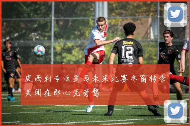皮西利专注罗马未来比赛冬窗转会关闭在即心无旁骛
