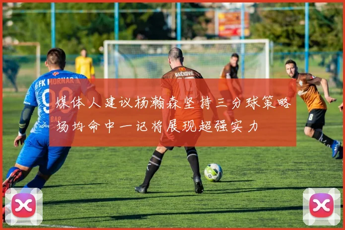媒体人建议杨瀚森坚持三分球策略场均命中一记将展现超强实力