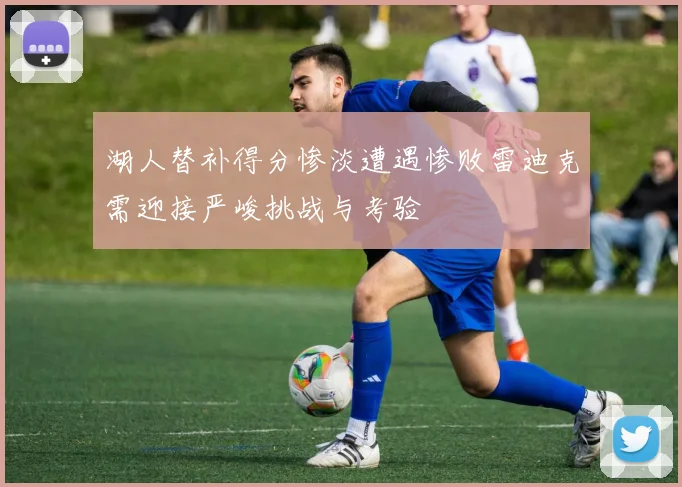 湖人替补得分惨淡遭遇惨败雷迪克需迎接严峻挑战与考验