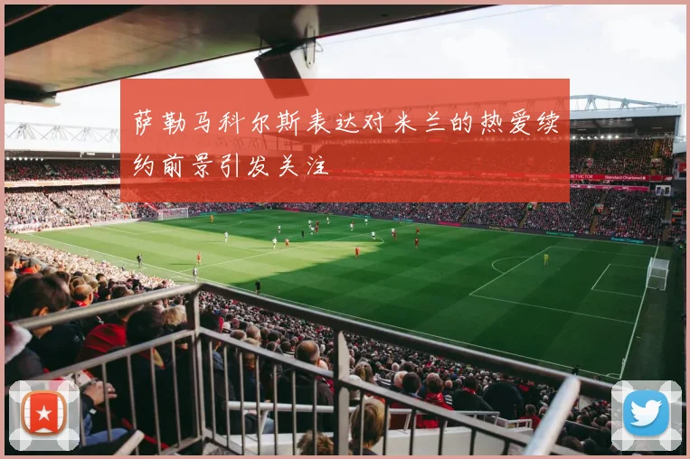 萨勒马科尔斯表达对米兰的热爱续约前景引发关注