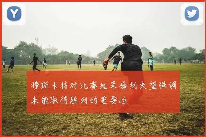 穆斯卡特对比赛结果感到失望强调未能取得胜利的重要性