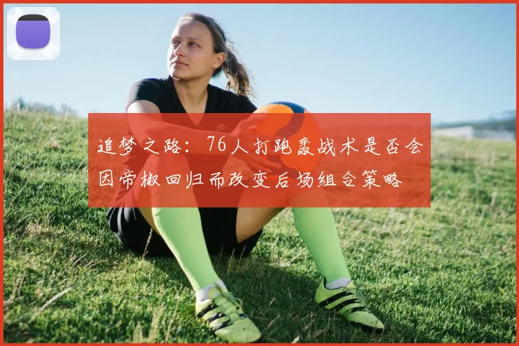 追梦之路：76人打跑轰战术是否会因帝椒回归而改变后场组合策略