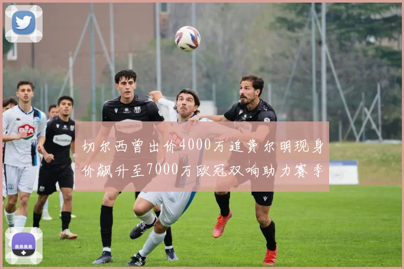 切尔西曾出价4000万追费尔明现身价飙升至7000万欧冠双响助力赛季双10