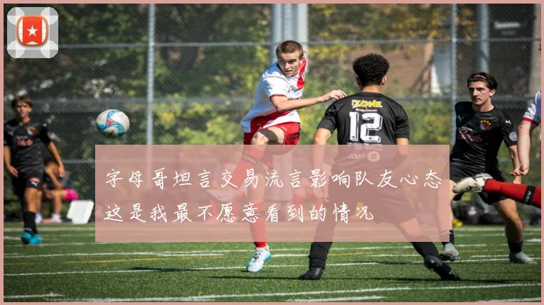 字母哥坦言交易流言影响队友心态这是我最不愿意看到的情况
