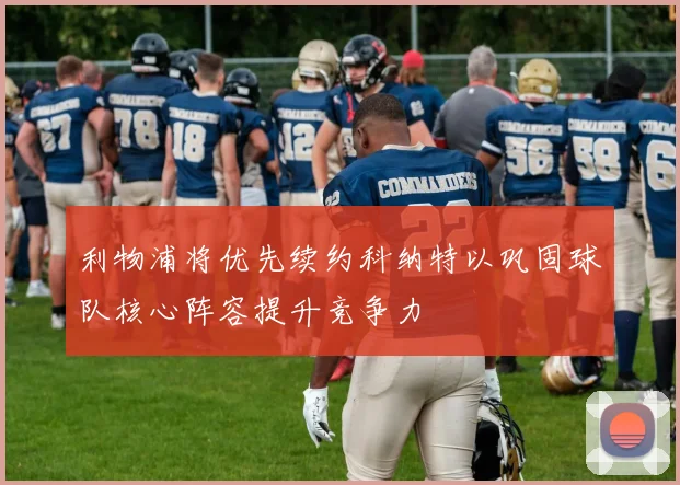 利物浦将优先续约科纳特以巩固球队核心阵容提升竞争力